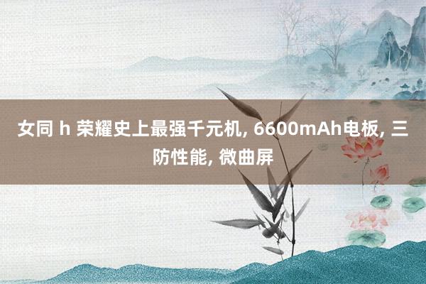 女同 h 荣耀史上最强千元机， 6600mAh电板， 三防性能， 微曲屏