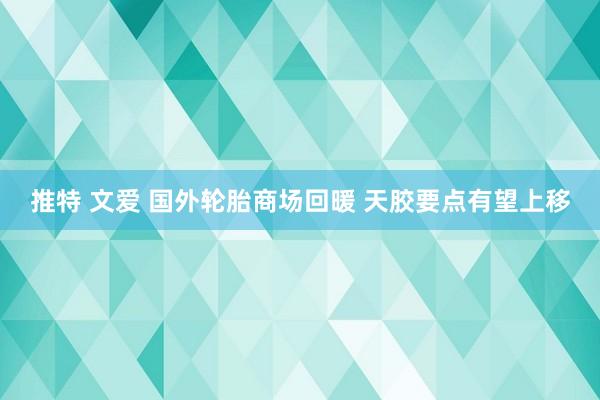 推特 文爱 国外轮胎商场回暖 天胶要点有望上移