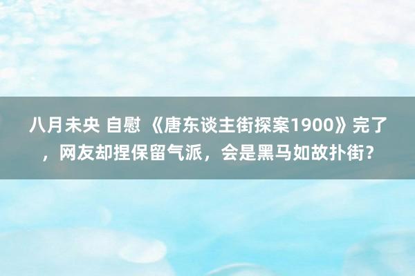 八月未央 自慰 《唐东谈主街探案1900》完了，网友却捏保留气派，会是黑马如故扑街？