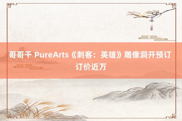 哥哥干 PureArts《刺客：英雄》雕像洞开预订 订价近万