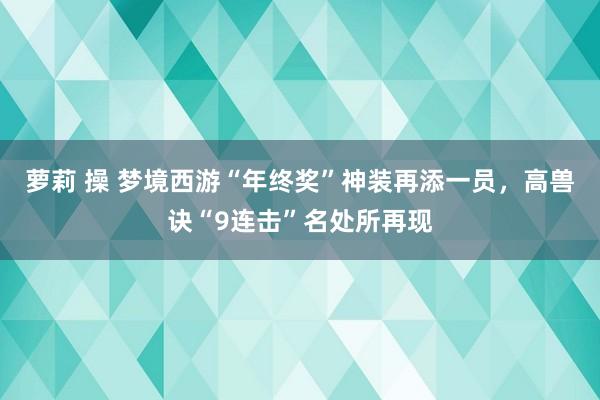 萝莉 操 梦境西游“年终奖”神装再添一员，高兽诀“9连击”名处所再现