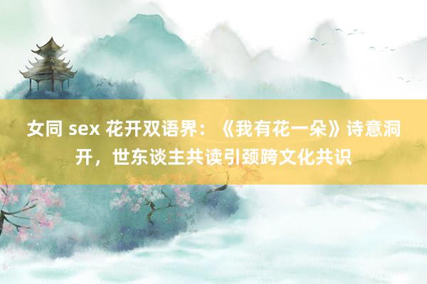 女同 sex 花开双语界：《我有花一朵》诗意洞开，世东谈主共读引颈跨文化共识