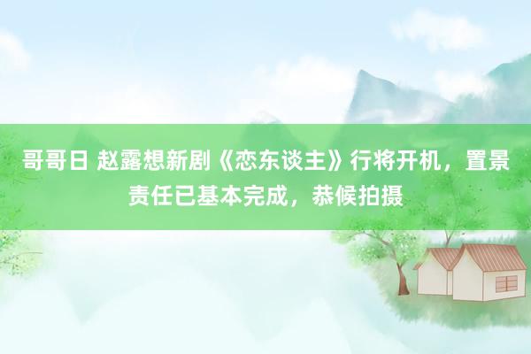 哥哥日 赵露想新剧《恋东谈主》行将开机，置景责任已基本完成，恭候拍摄