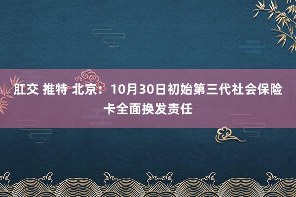 肛交 推特 北京：10月30日初始第三代社会保险卡全面换发责任