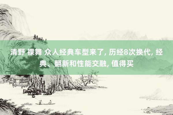 清野 裸舞 众人经典车型来了， 历经8次换代， 经典、翻新和性能交融， 值得买