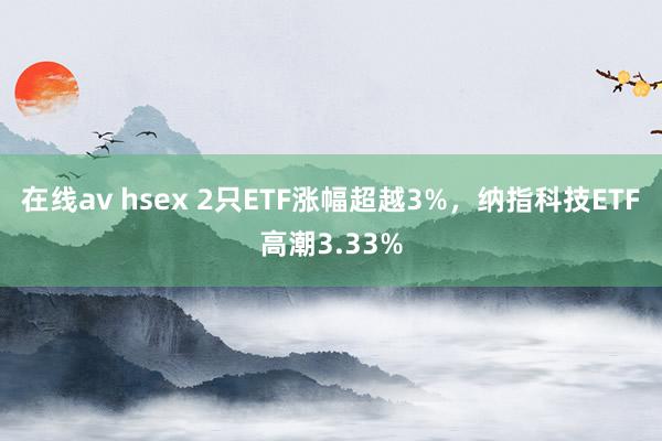 在线av hsex 2只ETF涨幅超越3%，纳指科技ETF高潮3.33%