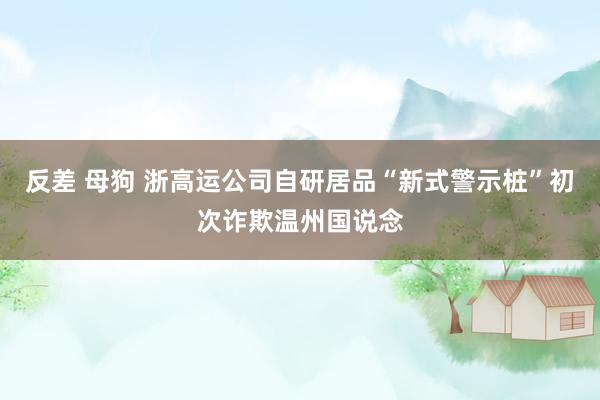 反差 母狗 浙高运公司自研居品“新式警示桩”初次诈欺温州国说念