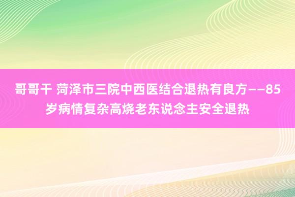 哥哥干 菏泽市三院中西医结合退热有良方——85岁病情复杂高烧老东说念主安全退热