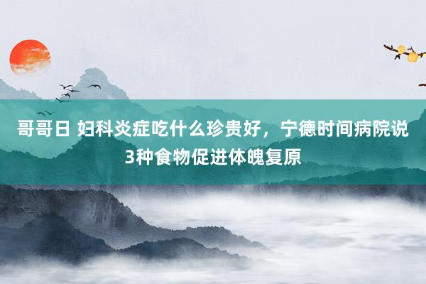 哥哥日 妇科炎症吃什么珍贵好，宁德时间病院说3种食物促进体魄复原