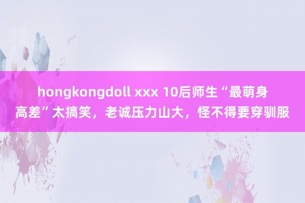 hongkongdoll xxx 10后师生“最萌身高差”太搞笑，老诚压力山大，怪不得要穿驯服