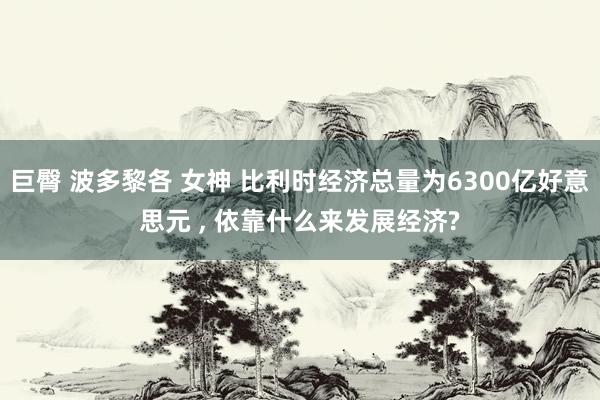 巨臀 波多黎各 女神 比利时经济总量为6300亿好意思元 ， 依靠什么来发展经济?