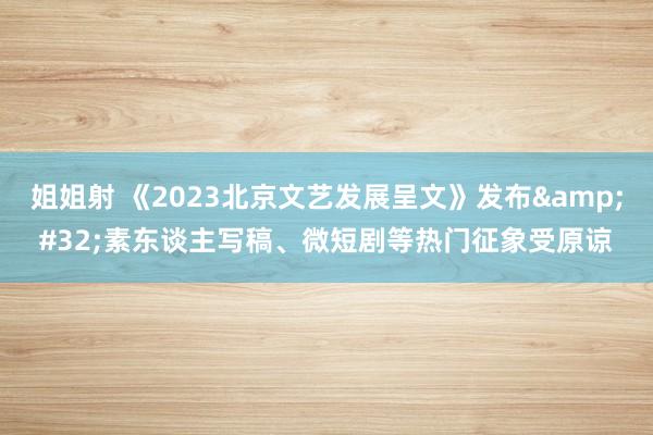 姐姐射 《2023北京文艺发展呈文》发布&#32;素东谈主写稿、微短剧等热门征象受原谅