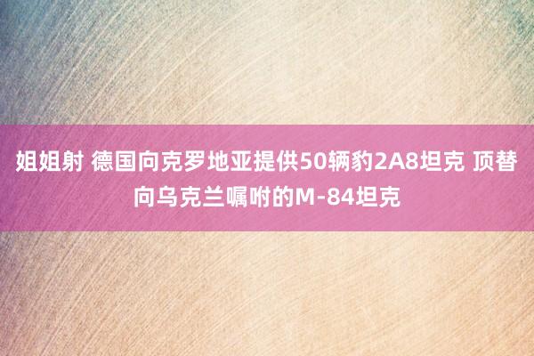 姐姐射 德国向克罗地亚提供50辆豹2A8坦克 顶替向乌克兰嘱咐的M-84坦克