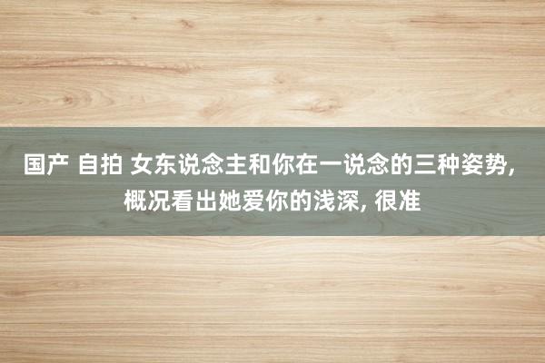 国产 自拍 女东说念主和你在一说念的三种姿势， 概况看出她爱你的浅深， 很准