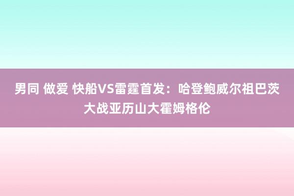 男同 做爱 快船VS雷霆首发：哈登鲍威尔祖巴茨大战亚历山大霍姆格伦