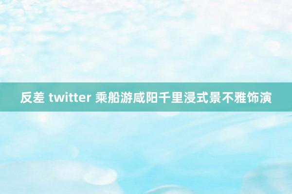 反差 twitter 乘船游咸阳千里浸式景不雅饰演