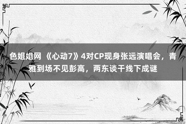 色姐姐网 《心动7》4对CP现身张远演唱会，青雅到场不见彭高，两东谈干线下成谜