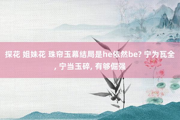 探花 姐妹花 珠帘玉幕结局是he依然be? 宁为瓦全， 宁当玉碎， 有够倔强