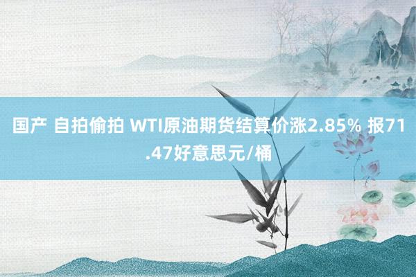 国产 自拍偷拍 WTI原油期货结算价涨2.85% 报71.47好意思元/桶