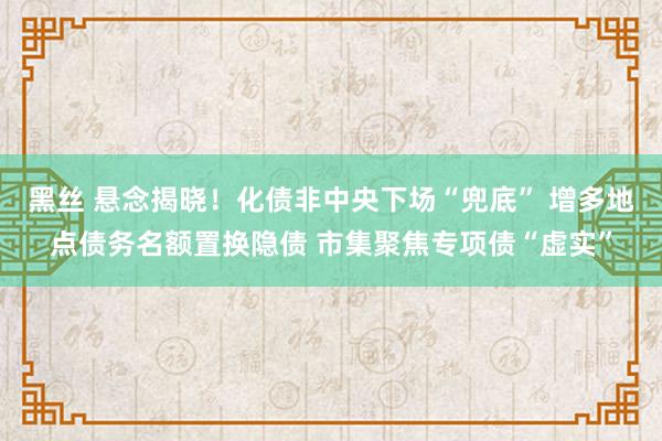 黑丝 悬念揭晓！化债非中央下场“兜底” 增多地点债务名额置换隐债 市集聚焦专项债“虚实”