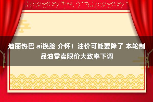 迪丽热巴 ai换脸 介怀！油价可能要降了 本轮制品油零卖限价大致率下调