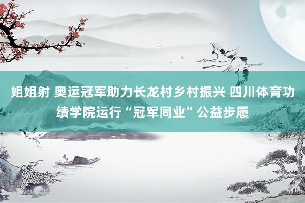 姐姐射 奥运冠军助力长龙村乡村振兴 四川体育功绩学院运行“冠军同业”公益步履