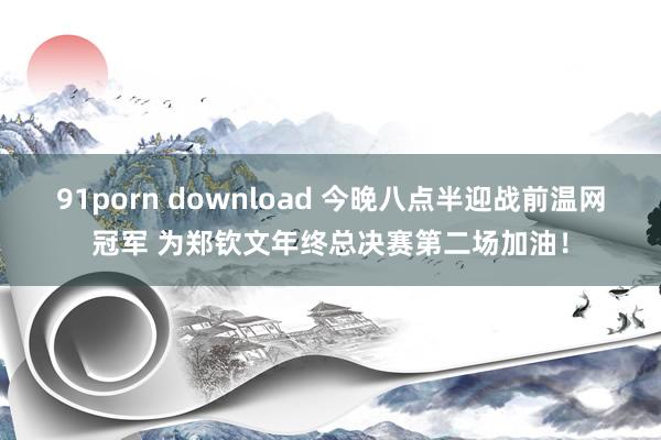 91porn download 今晚八点半迎战前温网冠军 为郑钦文年终总决赛第二场加油！