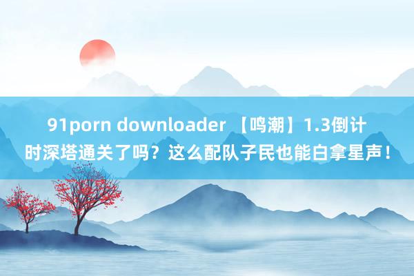 91porn downloader 【鸣潮】1.3倒计时深塔通关了吗？这么配队子民也能白拿星声！