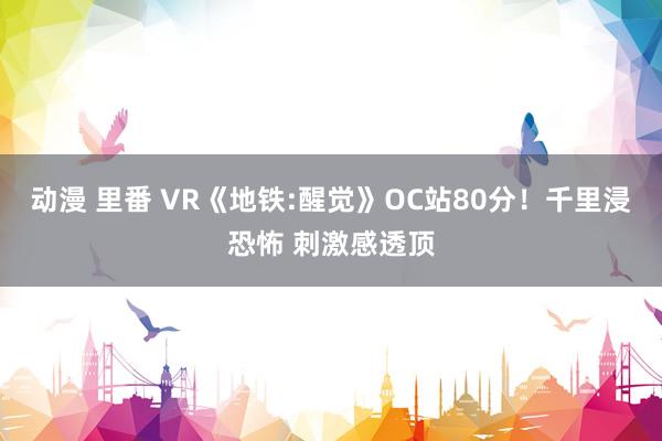 动漫 里番 VR《地铁:醒觉》OC站80分！千里浸恐怖 刺激感透顶