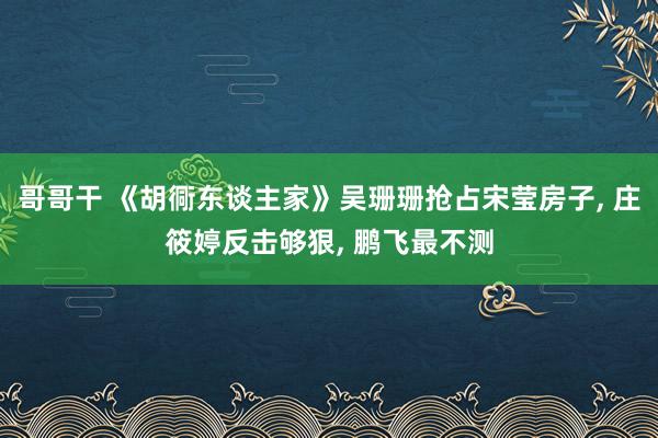 哥哥干 《胡衕东谈主家》吴珊珊抢占宋莹房子， 庄筱婷反击够狠， 鹏飞最不测