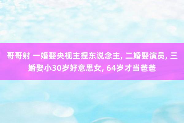 哥哥射 一婚娶央视主捏东说念主， 二婚娶演员， 三婚娶小30岁好意思女， 64岁才当爸爸