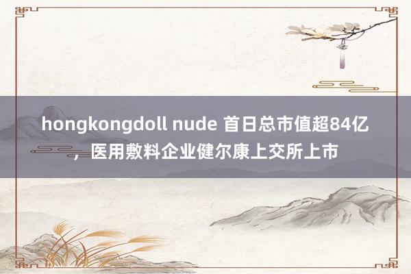 hongkongdoll nude 首日总市值超84亿，医用敷料企业健尔康上交所上市