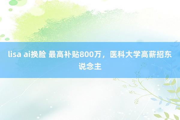 lisa ai换脸 最高补贴800万，医科大学高薪招东说念主