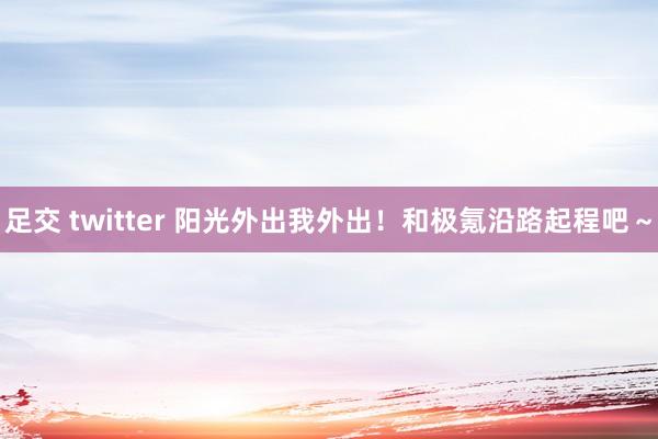 足交 twitter 阳光外出我外出！和极氪沿路起程吧～