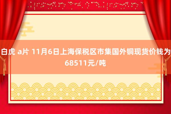 白虎 a片 11月6日上海保税区市集国外铜现货价钱为68511元/吨