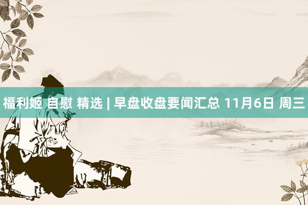 福利姬 自慰 精选 | 早盘收盘要闻汇总 11月6日 周三