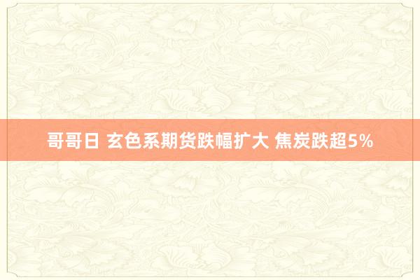 哥哥日 玄色系期货跌幅扩大 焦炭跌超5%