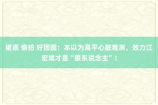 裙底 偷拍 好团圆：本以为高平心脏难测，效力江宏斌才是“狠东说念主”！