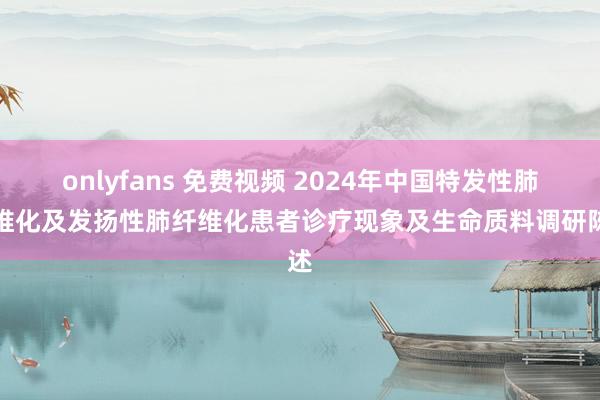 onlyfans 免费视频 2024年中国特发性肺纤维化及发扬性肺纤维化患者诊疗现象及生命质料调研陈述