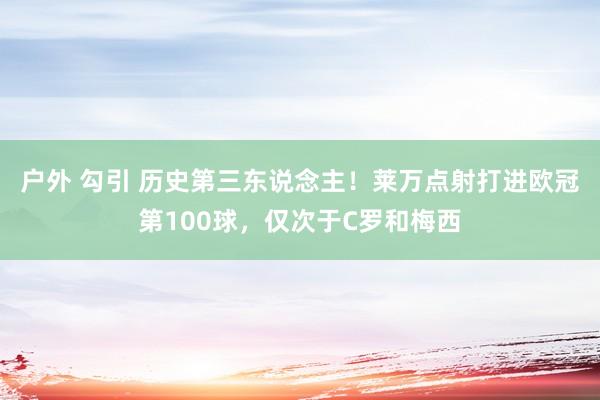 户外 勾引 历史第三东说念主！莱万点射打进欧冠第100球，仅次于C罗和梅西