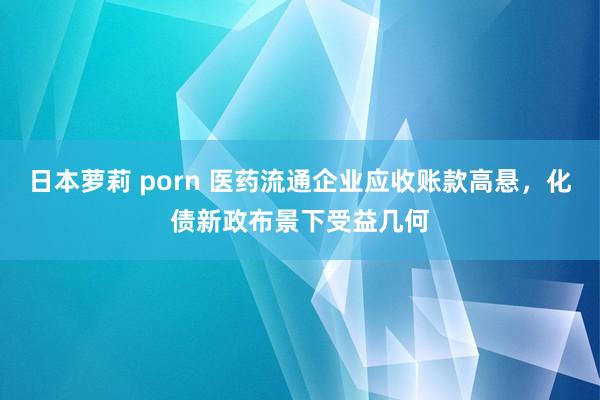 日本萝莉 porn 医药流通企业应收账款高悬，化债新政布景下受益几何