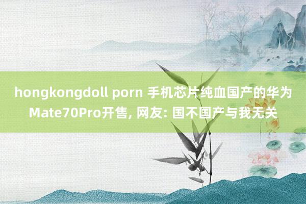 hongkongdoll porn 手机芯片纯血国产的华为Mate70Pro开售， 网友: 国不国产与我无关