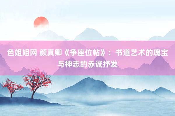 色姐姐网 颜真卿《争座位帖》：书道艺术的瑰宝与神志的赤诚抒发