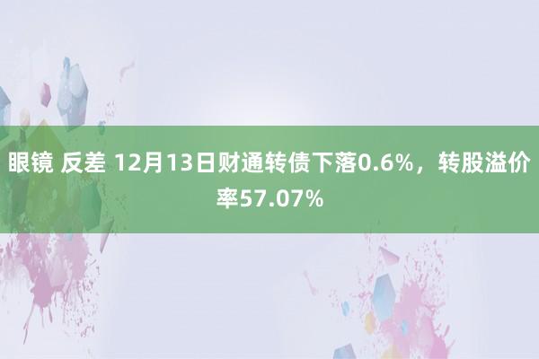 眼镜 反差 12月13日财通转债下落0.6%，转股溢价率57.07%