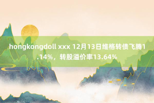 hongkongdoll xxx 12月13日维格转债飞腾1.14%，转股溢价率13.64%