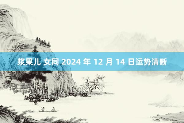 浆果儿 女同 2024 年 12 月 14 日运势清晰