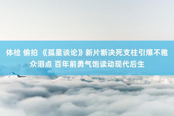 体检 偷拍 《孤星谈论》新片断决死支柱引爆不雅众泪点 百年前勇气饱读动现代后生