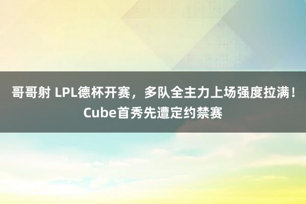 哥哥射 LPL德杯开赛，多队全主力上场强度拉满！Cube首秀先遭定约禁赛