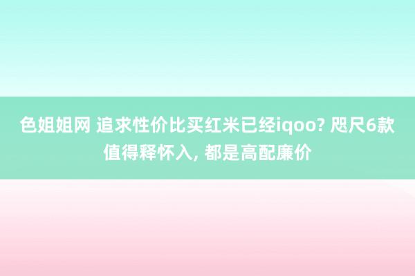 色姐姐网 追求性价比买红米已经iqoo? 咫尺6款值得释怀入， 都是高配廉价