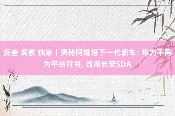 反差 调教 独家丨揭秘阿维塔下一代新车: 华为不再为平台背书， 改用长安SDA